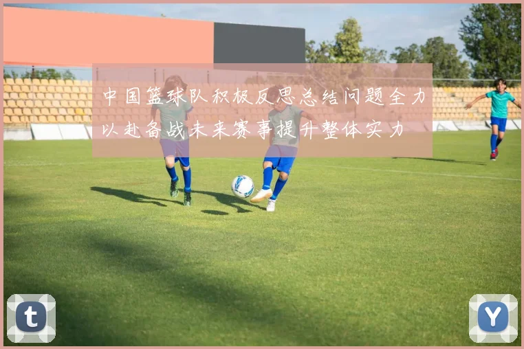 中国篮球队积极反思总结问题全力以赴备战未来赛事提升整体实力
