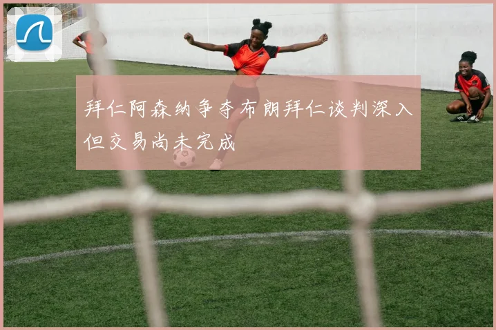 拜仁阿森纳争夺布朗拜仁谈判深入但交易尚未完成