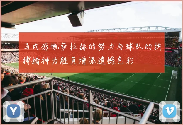 马内感慨萨拉赫的努力与球队的拼搏精神为胜负增添遗憾色彩
