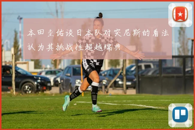 本田圭佑谈日本队对突尼斯的看法认为其挑战性超越瑞典