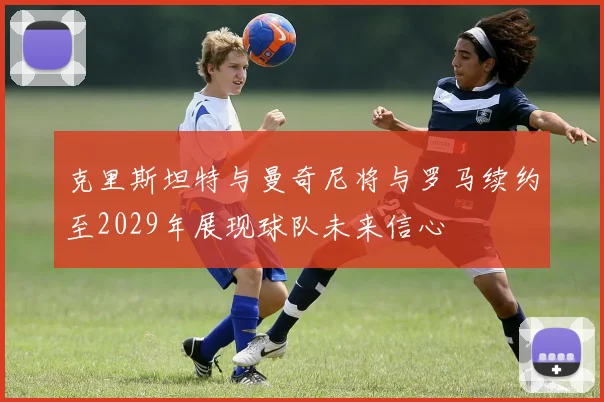 克里斯坦特与曼奇尼将与罗马续约至2029年展现球队未来信心