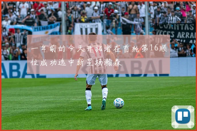 一年前的今天开拓者在首轮第16顺位成功选中新星杨瀚森