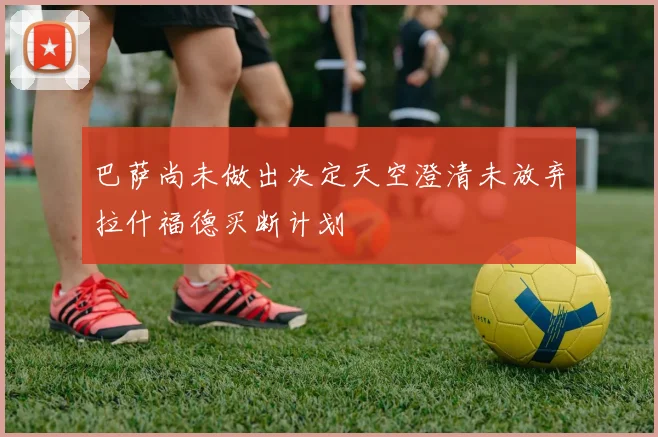 巴萨尚未做出决定天空澄清未放弃拉什福德买断计划