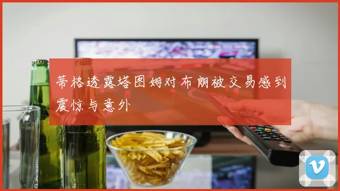 蒂格透露塔图姆对布朗被交易感到震惊与意外