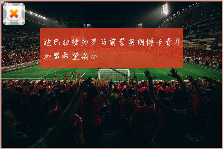 迪巴拉续约罗马前景明朗博卡青年加盟希望减小
