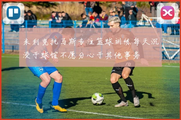 米利克托马斯专注篮球训练每天沉浸于球馆不愿分心于其他事务