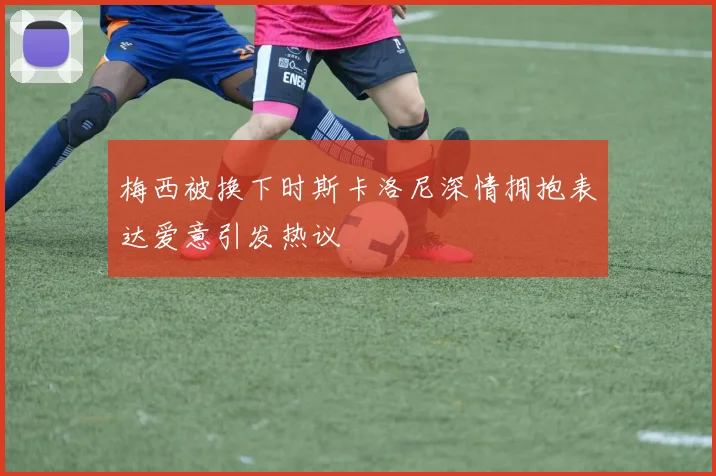 梅西被换下时斯卡洛尼深情拥抱表达爱意引发热议
