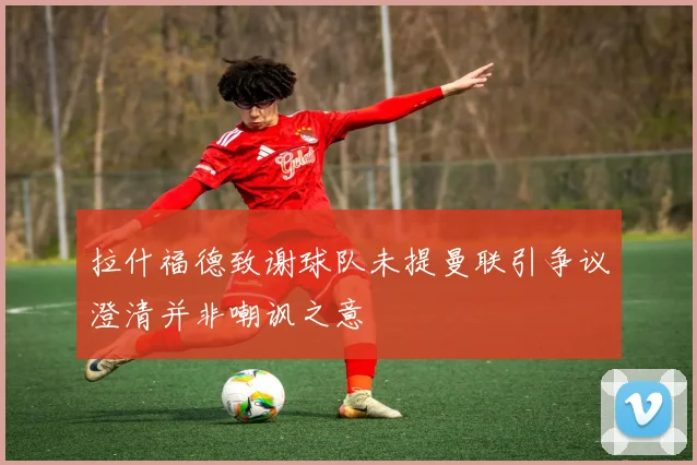 拉什福德致谢球队未提曼联引争议澄清并非嘲讽之意