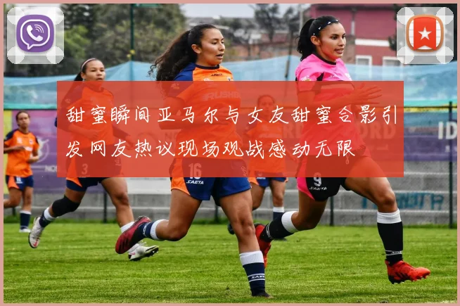 甜蜜瞬间亚马尔与女友甜蜜合影引发网友热议现场观战感动无限