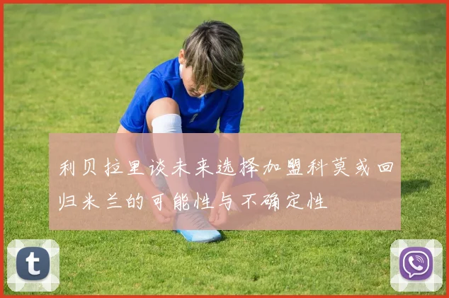 利贝拉里谈未来选择加盟科莫或回归米兰的可能性与不确定性