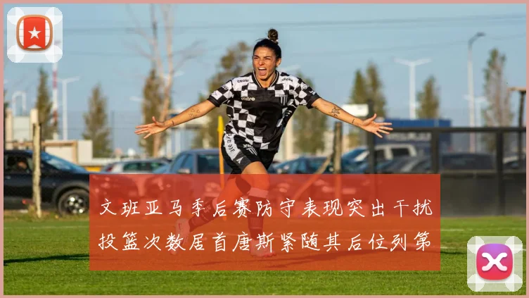 文班亚马季后赛防守表现突出干扰投篮次数居首唐斯紧随其后位列第五
