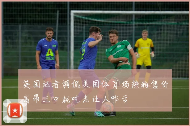 英国记者调侃美国体育场热狗售价高昂三口就吃光让人咋舌