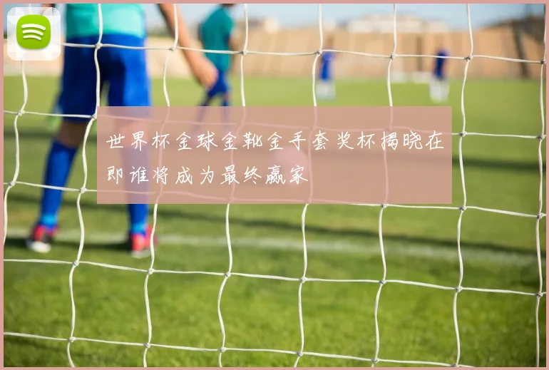 世界杯金球金靴金手套奖杯揭晓在即谁将成为最终赢家
