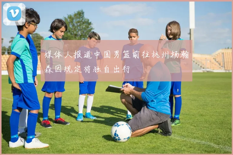 媒体人报道中国男篮前往杭州杨瀚森因规定将独自出行