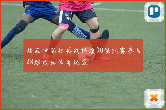 梅西世界杯再创辉煌30场比赛参与28球成就传奇纪录