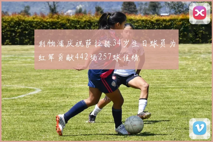 利物浦庆祝萨拉赫34岁生日球员为红军贡献442场257球佳绩
