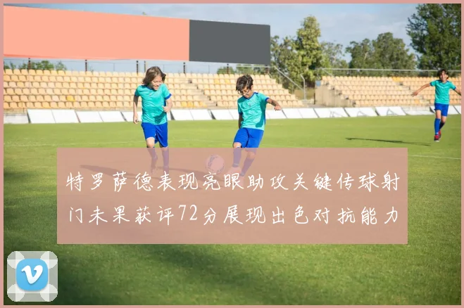 特罗萨德表现亮眼助攻关键传球射门未果获评72分展现出色对抗能力