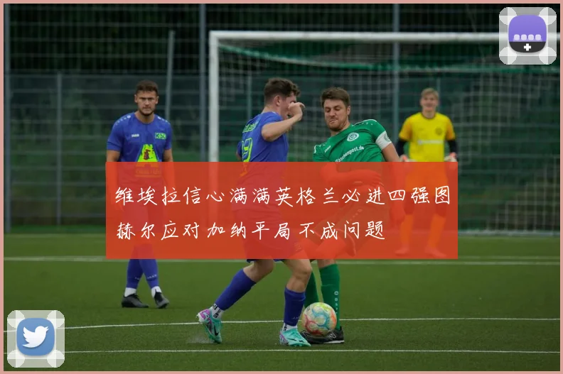 维埃拉信心满满英格兰必进四强图赫尔应对加纳平局不成问题